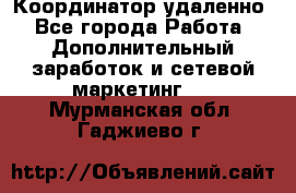 Координатор удаленно - Все города Работа » Дополнительный заработок и сетевой маркетинг   . Мурманская обл.,Гаджиево г.